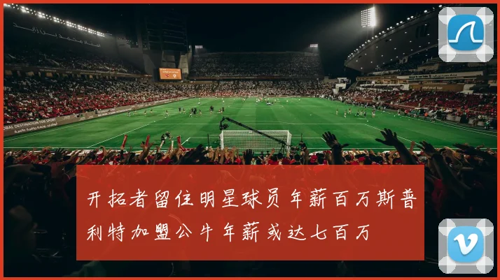 开拓者留住明星球员年薪百万斯普利特加盟公牛年薪或达七百万