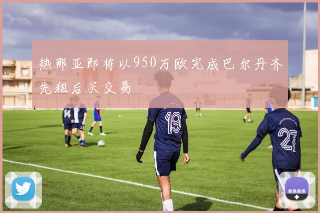 热那亚即将以950万欧完成巴尔丹齐先租后买交易