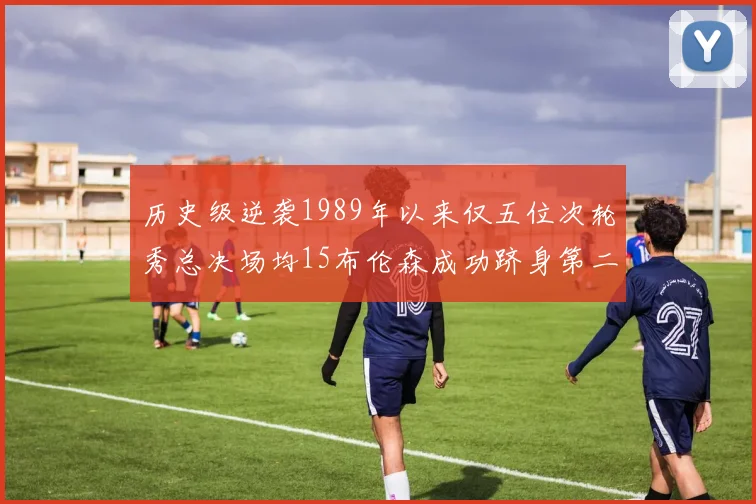 历史级逆袭1989年以来仅五位次轮秀总决场均15布伦森成功跻身第二位