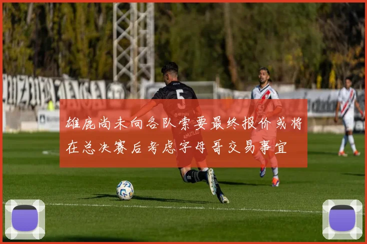 雄鹿尚未向各队索要最终报价或将在总决赛后考虑字母哥交易事宜