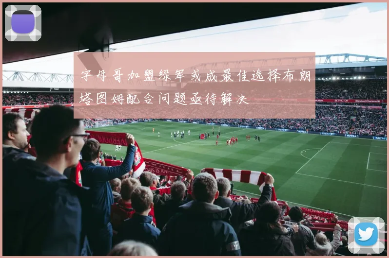 字母哥加盟绿军或成最佳选择布朗塔图姆配合问题亟待解决