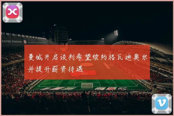 曼城开启谈判希望续约格瓦迪奥尔并提升薪资待遇