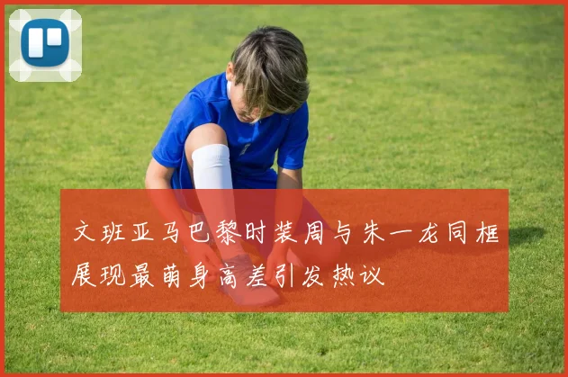 文班亚马巴黎时装周与朱一龙同框展现最萌身高差引发热议