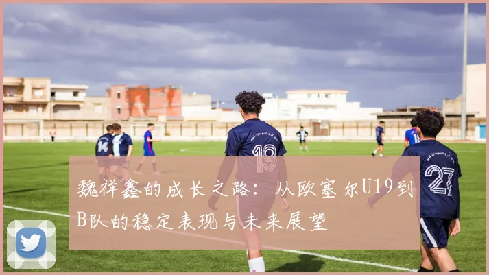魏祥鑫的成长之路：从欧塞尔U19到B队的稳定表现与未来展望
