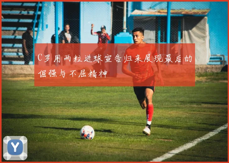 C罗用两粒进球宣告归来展现最后的倔强与不屈精神