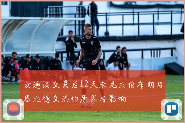 麦迪谈交易后12天未见杰伦布朗与恩比德交流的原因与影响