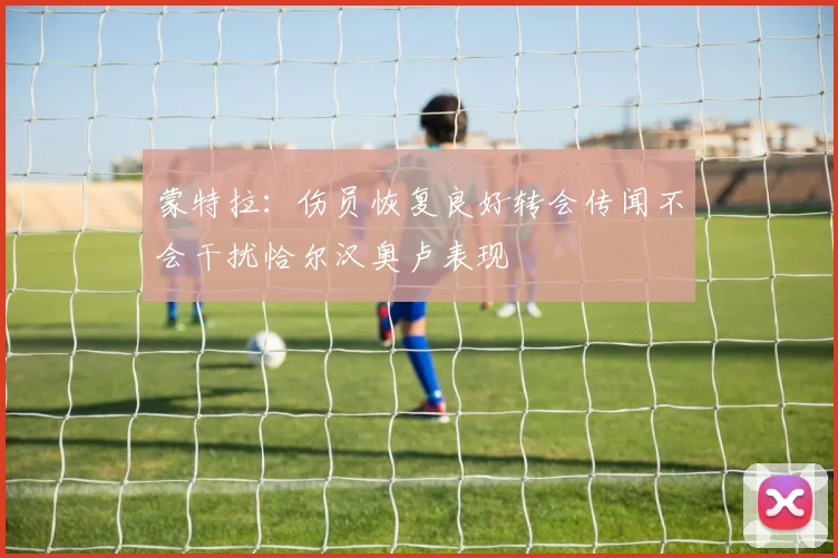 蒙特拉：伤员恢复良好转会传闻不会干扰恰尔汉奥卢表现