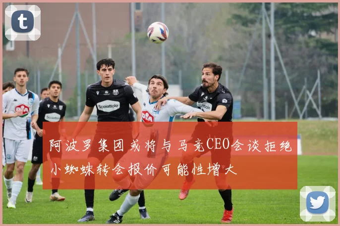 阿波罗集团或将与马竞CEO会谈拒绝小蜘蛛转会报价可能性增大