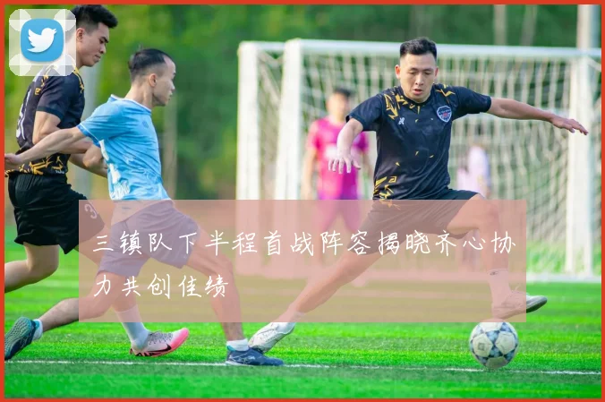 三镇队下半程首战阵容揭晓齐心协力共创佳绩