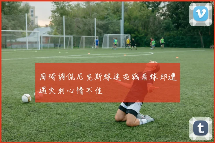 周琦调侃尼克斯球迷花钱看球却遭遇失利心情不佳