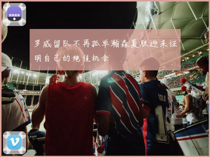 罗威留队不再孤单瀚森夏联迎来证明自己的绝佳机会